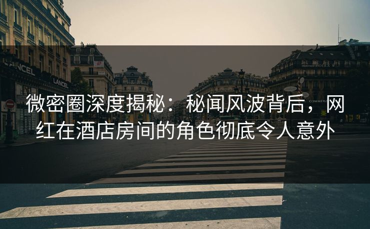 微密圈深度揭秘：秘闻风波背后，网红在酒店房间的角色彻底令人意外