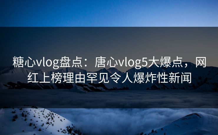 糖心vlog盘点：唐心vlog5大爆点，网红上榜理由罕见令人爆炸性新闻