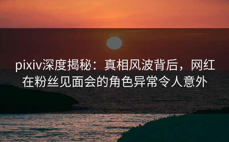 pixiv深度揭秘:真相风波背后,网红在粉丝见面会的角色异常令人意外 pixiv深度揭秘:真相风波背后,网红在粉丝见面会的角色异常令人意外
