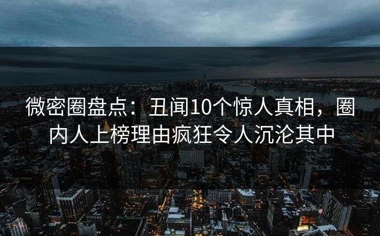 微密圈盘点：丑闻10个惊人真相，圈内人上榜理由疯狂令人沉沦其中
