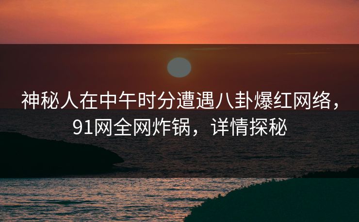 神秘人在中午时分遭遇八卦爆红网络,91网全网炸锅,详情探秘 神秘人在中午时分遭遇八卦爆红网络,91网全网炸锅,详情探秘