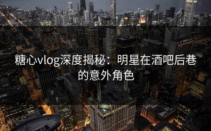 糖心vlog深度揭秘：明星在酒吧后巷的意外角色